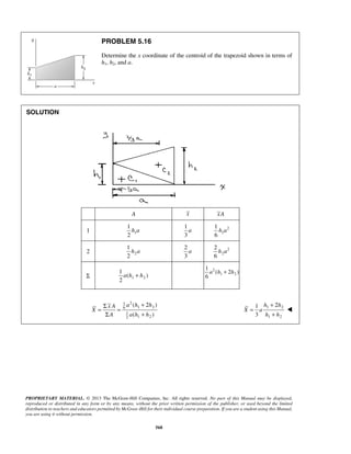 PROBLEM 5.16 
Determine the x coordinate of the centroid of the trapezoid shown in terms of 
h1, h2, and a. 
1 
2 
h a 
1 
2 
h a 
1 
Σ + = = 
Σ + 
+ 
1 2 
3 
h h 
PROPRIETARY MATERIAL. © 2013 The McGraw-Hill Companies, Inc. All rights reserved. No part of this Manual may be displayed, 
reproduced or distributed in any form or by any means, without the prior written permission of the publisher, or used beyond the limited 
distribution to teachers and educators permitted by McGraw-Hill for their individual course preparation. If you are a student using this Manual, 
you are using it without permission. 
568 
SOLUTION 
A x xA 
1 1 
1 
3 
a 2 
1 
1 
6 
h a 
2 2 
2 
3 
a 2 
2 
2 
6 
h a 
Σ 1 2 
( ) 
2 
a h + h 
2 
1 2 
1 
( 2 ) 
6 
a h + h 
1 2 
6 1 2 
1 
2 1 2 
( 2 ) 
( ) 
x A a h h 
X 
A ah h 
1 2 
1 2 
X a 
h h 
= 
+ 
 
 