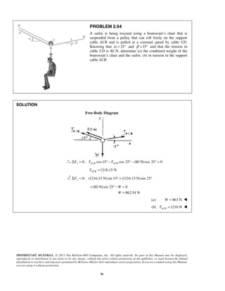 PROBLEM 2.54 
A sailor is being rescued using a boatswain’s chair that is 
suspended from a pulley that can roll freely on the support 
cable ACB and is pulled at a constant speed by cable CD. 
Knowing that α = 25° and β =15° and that the tension in 
cable CD is 80 N, determine (a) the combined weight of the 
boatswain’s chair and the sailor, (b) in tension in the support 
cable ACB. 
+ °− = 
PROPRIETARY MATERIAL. © 2013 The McGraw-Hill Companies, Inc. All rights reserved. No part of this Manual may be displayed, 
reproduced or distributed in any form or by any means, without the prior written permission of the publisher, or used beyond the limited 
distribution to teachers and educators permitted by McGraw-Hill for their individual course preparation. If you are a student using this Manual, 
you are using it without permission. 
56 
SOLUTION 
Free-Body Diagram 
0: cos 15 cos 25 (80 N) cos 25 0 x ACB ACB ΣF = T ° −T ° − ° = 
1216.15 N ACB T = 
0: (1216.15 N) sin 15 (1216.15 N)sin 25 ΣFy = ° + ° 
(80 N) sin 25 0 
862.54 N 
W 
W 
= 
(a) W = 863 N  
(b) 1216 N ACB T =  
 