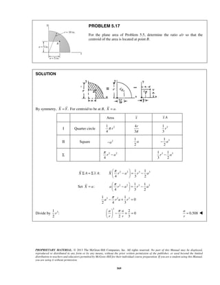 PROBLEM 5.17 
For the plane area of Problem 5.5, determine the ratio a/r so that the 
centroid of the area is located at point B. 
− a 
π − 1 3 − 1 r a 
3 
π −  = −   
  
X r a r a 
π −  = −   
  
a r a r a 
a ra r 
−π + = 
 a  π a 
  
−+ =  r  
r 
PROPRIETARY MATERIAL. © 2013 The McGraw-Hill Companies, Inc. All rights reserved. No part of this Manual may be displayed, 
reproduced or distributed in any form or by any means, without the prior written permission of the publisher, or used beyond the limited 
distribution to teachers and educators permitted by McGraw-Hill for their individual course preparation. If you are a student using this Manual, 
you are using it without permission. 
569 
SOLUTION 
By symmetry, X = Y. For centroid to be at B, X = a. 
Area x x A 
I Quarter circle 1 2 
4 
π r 
4 
3 
r 
π 
1 
r 
3 3 
II Square −a2 
1 
2 
a 3 1 
2 
Σ 2 2 
4 
r a 
3 2 
X Σ A = Σ x A: 2 2 3 3 1 1 
4 3 2 
Set X = a: 2 2 3 3 1 1 
4 3 2 
3 2 3 1 1 
0 
2 4 3 
Divide by 3 1 
: 
2 
r 
3 2 
0 
2 3 
0.508 
a 
r 
=  
 