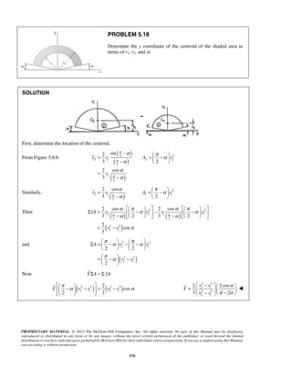 PROBLEM 5.18 
Determine the y coordinate of the centroid of the shaded area in 
terms of r1, r2, and α. 
−   = =  −  −   
= 
2 sin 
3 2 
2 cos 
3 
2 2 
y r A r 
2 cos 
3 2 
y r A r 
π 
      Σ =  −   −  −   −    −    
2 cos 2 cos 
3 2 3 2 
2 
yA r r r r 
π π 
π α π α 
π α 
Σ =  −  −  −      
2 2 
2 1 
A r r 
2 2 
    
=  −  −   
  
    −  −  = − 
   
 −   =     −  −  
2 
Y πα r r r r 
α 
 
PROPRIETARY MATERIAL. © 2013 The McGraw-Hill Companies, Inc. All rights reserved. No part of this Manual may be displayed, 
reproduced or distributed in any form or by any means, without the prior written permission of the publisher, or used beyond the limited 
distribution to teachers and educators permitted by McGraw-Hill for their individual course preparation. If you are a student using this Manual, 
you are using it without permission. 
570 
SOLUTION 
First, determine the location of the centroid. 
From Figure 5.8A: ( ) 
( ) 
( ) 
2 2 2 2 
2 
2 
2 
r 
π 
π 
π 
α π α 
α 
α 
α 
− 
Similarly, ( ) 
2 
1 1 1 1 
2 
α π α 
α 
= =  −  −     
Then ( ) ( ) 
( ) 
2 2 
2 2 1 1 
2 2 
3 3 
2 1 
cos 
3 
r r 
α π α α π α 
α α 
α 
= − 
and 
( 2 2 
) 
2 1 
2 
r r 
Now Y ΣA = Σ yA 
( 2 2 ) ( 3 3 ) 
2 1 2 1 
cos 
2 3 
3 3 
2 1 
2 2 
2 1 
2 r r 
2cos 
3 2 
Y 
r r 
α 
π α 
 