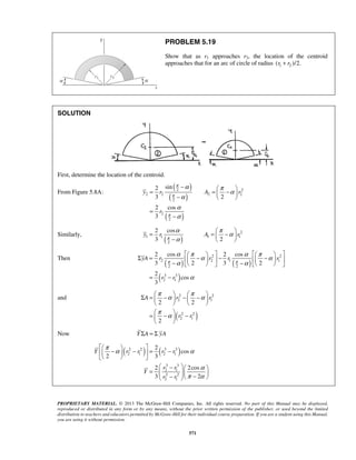 PROBLEM 5.19 
Show that as r1 approaches r2, the location of the centroid 
approaches that for an arc of circle of radius (r1 + r2 )/2. 
2 sin 
3 2 
2 cos 
3 
2 2 
y r A r 
2 cos 
3 2 
y r A r 
π 
      Σ =  −   −  −   −    −    
2 cos 2 cos 
3 2 3 2 
2 
yA r r r r 
π π 
π α π α 
π α 
Σ =  −  −  −      
2 2 
2 1 
A r r 
2 2 
    
=  −  −   
  
πα α 
Y r r r r 
r r 
PROPRIETARY MATERIAL. © 2013 The McGraw-Hill Companies, Inc. All rights reserved. No part of this Manual may be displayed, 
reproduced or distributed in any form or by any means, without the prior written permission of the publisher, or used beyond the limited 
distribution to teachers and educators permitted by McGraw-Hill for their individual course preparation. If you are a student using this Manual, 
you are using it without permission. 
571 
SOLUTION 
First, determine the location of the centroid. 
From Figure 5.8A: ( ) 
( ) 
( ) 
2 2 2 2 
2 
2 
2 
r 
π 
π 
π 
α π α 
α 
α 
α 
−   = =  −  −   
= 
− 
Similarly, ( ) 
2 
1 1 1 1 
2 
α π α 
α 
= =  −  −     
Then ( ) ( ) 
( ) 
2 2 
2 2 1 1 
2 2 
3 3 
2 1 
cos 
3 
r r 
α π α α π α 
α α 
α 
= − 
and 
( 2 2 
) 
2 1 
2 
r r 
Now Y ΣA = Σ yA 
( 2 2 ) ( 3 3 ) 
2 1 2 1 
3 3 
2 1 
2 2 
2 1 
2 
cos 
2 3 
2 2cos 
3 2 
Y 
r r 
α 
π α 
    −  −  = − 
   
 −   =     −  −  
 