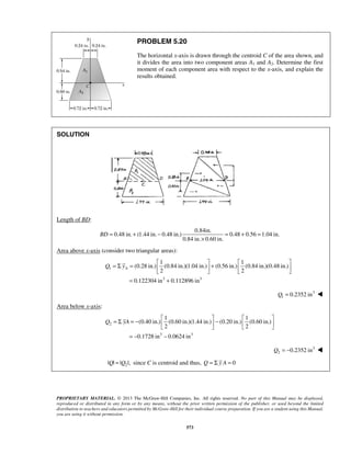 PROBLEM 5.20 
The horizontal x-axis is drawn through the centroid C of the area shown, and 
it divides the area into two component areas A1 and A2. Determine the first 
moment of each component area with respect to the x-axis, and explain the 
results obtained. 
BD= + − = + = 
× 
= Σ =  1   1 
 (0.28 in.) (0.84 in.)(1.04 in.)  2 + (0.56 in.) (0.84 in.)(0.48 in.) 
  2 
 
= Σ = −  1  (0.40 in.) (0.60 in.)(1.44 in.) −  1 
 (0.20 in.) (0.60 in.) 
 2   2 
 
PROPRIETARY MATERIAL. © 2013 The McGraw-Hill Companies, Inc. All rights reserved. No part of this Manual may be displayed, 
reproduced or distributed in any form or by any means, without the prior written permission of the publisher, or used beyond the limited 
distribution to teachers and educators permitted by McGraw-Hill for their individual course preparation. If you are a student using this Manual, 
you are using it without permission. 
573 
SOLUTION 
Length of BD: 
0.84in. 
0.48 in. (1.44 in. 0.48 in.) 0.48 0.56 1.04 in. 
0.84 in. 0.60 in. 
Area above x-axis (consider two triangular areas): 
1 
3 3 
0.122304 in 0.112896 in 
Q yA 
= + 
3 
1 Q = 0.2352 in  
Area below x-axis: 
2 
3 3 
0.1728 in 0.0624 in 
Q yA 
= − − 
3 
2 Q = −0.2352 in  
2 |Q| = |Q |, since C is centroid and thus, Q = Σ y A = 0 
 