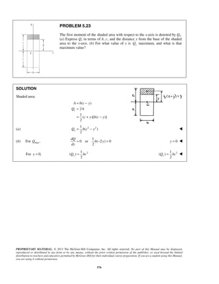 PROBLEM 5.23 
The first moment of the shaded area with respect to the x-axis is denoted by Qx. 
(a) Express Qx in terms of b, c, and the distance y from the base of the shaded 
area to the x-axis. (b) For what value of y is x Q maximum, and what is that 
maximum value? 
= − 
= 
= + − 
A bc y 
Q yA 
2 x Q = b c − y  
2 xQ = bc 2 1 
2 xQ = bc  
PROPRIETARY MATERIAL. © 2013 The McGraw-Hill Companies, Inc. All rights reserved. No part of this Manual may be displayed, 
reproduced or distributed in any form or by any means, without the prior written permission of the publisher, or used beyond the limited 
distribution to teachers and educators permitted by McGraw-Hill for their individual course preparation. If you are a student using this Manual, 
you are using it without permission. 
576 
SOLUTION 
Shaded area: 
( ) 
1 
( )[( )] 
2 
x 
c y bc y 
(a) 1 2 2 
( ) 
(b) For maxQ , 
1 
0 or ( 2 ) 0 
2 
dQ 
b y 
dy 
= − = y = 0  
For y = 1 
0, ( ) 
2 ( ) 
 