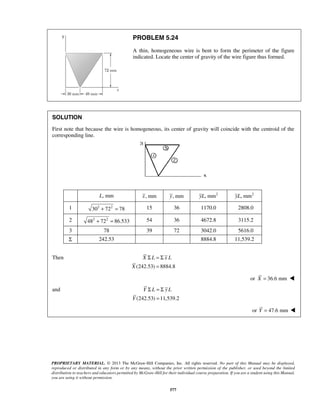 PROBLEM 5.24 
A thin, homogeneous wire is bent to form the perimeter of the figure 
indicated. Locate the center of gravity of the wire figure thus formed. 
SOLUTION 
First note that because the wire is homogeneous, its center of gravity will coincide with the centroid of the 
corresponding line. 
L, mm x, mm y, mm yL, mm2 yL, mm2 
1 302 + 722 = 78 15 36 1170.0 2808.0 
2 482 + 722 = 86.533 54 36 4672.8 3115.2 
3 78 39 72 3042.0 5616.0 
Σ 242.53 8884.8 11,539.2 
X L xL 
Y L yL 
PROPRIETARY MATERIAL. © 2013 The McGraw-Hill Companies, Inc. All rights reserved. No part of this Manual may be displayed, 
reproduced or distributed in any form or by any means, without the prior written permission of the publisher, or used beyond the limited 
distribution to teachers and educators permitted by McGraw-Hill for their individual course preparation. If you are a student using this Manual, 
you are using it without permission. 
577 
Then 
(242.53) 8884.8 
X 
Σ =Σ 
= 
or X = 36.6 mm  
and 
(242.53) 11,539.2 
Y 
Σ =Σ 
= 
or Y = 47.6 mm  
 