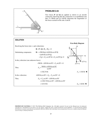 PROBLEM 2.55 
Two forces P and Q are applied as shown to an aircraft 
connection. Knowing that the connection is in equilibrium and 
that P = 500 lb and Q = 650 lb, determine the magnitudes of 
the forces exerted on the rods A and B. 
= − + ° 
− ° 
+ − ° + ° = 
R j i 
j 
i i j 
= + ° 
B A F = F ° − ° 
= °− ° 
= 419.55 lb 420 lb B F =  
PROPRIETARY MATERIAL. © 2013 The McGraw-Hill Companies, Inc. All rights reserved. No part of this Manual may be displayed, 
reproduced or distributed in any form or by any means, without the prior written permission of the publisher, or used beyond the limited 
distribution to teachers and educators permitted by McGraw-Hill for their individual course preparation. If you are a student using this Manual, 
you are using it without permission. 
57 
SOLUTION 
Free-Body Diagram 
Resolving the forces into x- and y-directions: 
0 A B R = P +Q + F + F = 
Substituting components: (500 lb) [(650 lb) cos50 ] 
[(650 lb) sin 50 ] 
( cos50) ( sin50) 0 B A A F F F 
In the y-direction (one unknown force): 
500 lb (650 lb)sin 50 sin 50 0 A − − ° + F ° = 
Thus, 
500 lb (650 lb) sin 50 
sin 50 A F 
° 
=1302.70 lb 1303 lb A F =  
In the x-direction: (650 lb)cos50 cos50 0 B A ° + F − F ° = 
Thus, cos50 (650 lb) cos50 
(1302.70 lb) cos50 (650 lb) cos50 
 