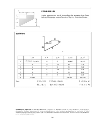 PROBLEM 5.26 
A thin, homogeneous wire is bent to form the perimeter of the figure 
indicated. Locate the center of gravity of the wire figure thus formed. 
PROPRIETARY MATERIAL. © 2013 The McGraw-Hill Companies, Inc. All rights reserved. No part of this Manual may be displayed, 
reproduced or distributed in any form or by any means, without the prior written permission of the publisher, or used beyond the limited 
distribution to teachers and educators permitted by McGraw-Hill for their individual course preparation. If you are a student using this Manual, 
you are using it without permission. 
579 
SOLUTION 
L, in. x, in. y, in. xL, in2 yL, in2 
1 122 + 62 = 13.4164 6 3 80.498 40.249 
2 3 12 7.5 36 22.5 
3 6 9 9 54 54.0 
4 3 6 7.5 18 22.5 
5 6 3 6 18 36.0 
6 6 0 3 0 18.0 
Σ 37.416 206.50 193.249 
Then X Σ L = Σ x L X (37.416) = 206.50 X = 5.52 in.  
Y Σ L = Σ y L Y (37.416) =193.249 Y = 5.16 in.  
 