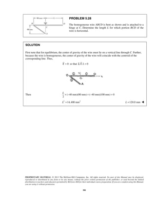PROBLEM 5.28 
The homogeneous wire ABCD is bent as shown and is attached to a 
hinge at C. Determine the length L for which portion BCD of the 
wire is horizontal. 
+ − + − = L 
PROPRIETARY MATERIAL. © 2013 The McGraw-Hill Companies, Inc. All rights reserved. No part of this Manual may be displayed, 
reproduced or distributed in any form or by any means, without the prior written permission of the publisher, or used beyond the limited 
distribution to teachers and educators permitted by McGraw-Hill for their individual course preparation. If you are a student using this Manual, 
you are using it without permission. 
581 
SOLUTION 
First note that for equilibrium, the center of gravity of the wire must lie on a vertical line through C. Further, 
because the wire is homogeneous, the center of gravity of the wire will coincide with the centroid of the 
corresponding line. Thus, 
X = 0 so that Σ X L = 0 
Then ( 40 mm)(80 mm) ( 40 mm)(100 mm) 0 
2 
L2 =14,400 mm2 L =120.0 mm  
 
