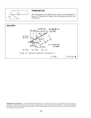 PROBLEM 5.29 
The homogeneous wire ABCD is bent as shown and is attached to a 
hinge at C. Determine the length L for which portion AB of the wire 
is horizontal. 
PROPRIETARY MATERIAL. © 2013 The McGraw-Hill Companies, Inc. All rights reserved. No part of this Manual may be displayed, 
reproduced or distributed in any form or by any means, without the prior written permission of the publisher, or used beyond the limited 
distribution to teachers and educators permitted by McGraw-Hill for their individual course preparation. If you are a student using this Manual, 
you are using it without permission. 
582 
SOLUTION 
WI = 80w WII =100w WIII = Lw 
0: (80 )(32) (100 )(14) ( )(0.4 ) 0 C ΣM = w + w − Lw L = 
L2 = 9900 L = 99.5 mm  
 