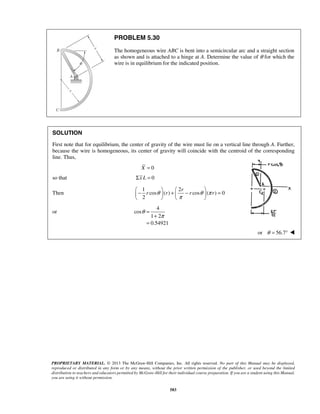 PROBLEM 5.30 
The homogeneous wire ABC is bent into a semicircular arc and a straight section 
as shown and is attached to a hinge at A. Determine the value of θ for which the 
wire is in equilibrium for the indicated position. 
SOLUTION 
First note that for equilibrium, the center of gravity of the wire must lie on a vertical line through A. Further, 
because the wire is homogeneous, its center of gravity will coincide with the centroid of the corresponding 
line. Thus, 
−  +  −  =     
    
PROPRIETARY MATERIAL. © 2013 The McGraw-Hill Companies, Inc. All rights reserved. No part of this Manual may be displayed, 
reproduced or distributed in any form or by any means, without the prior written permission of the publisher, or used beyond the limited 
distribution to teachers and educators permitted by McGraw-Hill for their individual course preparation. If you are a student using this Manual, 
you are using it without permission. 
583 
X = 0 
so that Σx L = 0 
Then 
1 2 
cos ( ) cos ( ) 0 
2 
r 
r θ r r θ π r 
π 
or 
4 
cos 
1 2 
0.54921 
θ 
π 
= 
+ 
= 
or θ = 56.7°  
 