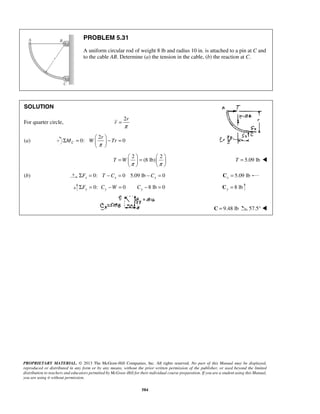 PROBLEM 5.31 
A uniform circular rod of weight 8 lb and radius 10 in. is attached to a pin at C and 
to the cable AB. Determine (a) the tension in the cable, (b) the reaction at C. 
Σ =  r 
   
− = =   =       
PROPRIETARY MATERIAL. © 2013 The McGraw-Hill Companies, Inc. All rights reserved. No part of this Manual may be displayed, 
reproduced or distributed in any form or by any means, without the prior written permission of the publisher, or used beyond the limited 
distribution to teachers and educators permitted by McGraw-Hill for their individual course preparation. If you are a student using this Manual, 
you are using it without permission. 
584 
SOLUTION 
For quarter circle, 
2r 
r 
π 
= 
(a) 
2 
0: 0 C 
M W Tr 
π 
  
2 2 
T W (8 lb) 
π π 
    
T = 5.09 lb  
(b) 0: 0 5.09 lb 0 x x x ΣF = T − C = − C = 5.09 lb x C = 
0: 0 8 lb 0 ΣFy = Cy −W = Cy − = 8 lb y C = 
C = 9.48 lb 57.5°  
 