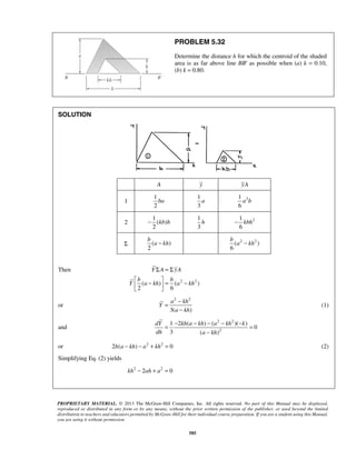 PROBLEM 5.32 
Determine the distance h for which the centroid of the shaded 
area is as far above line BB′ as possible when (a) k = 0.10, 
(b) k = 0.80. 
− kbh 
b 
a − b 
kh ( a 2 − kh 
2 ) 
Σ =Σ 
Y A yA 
 b −  = b 
−   
= − 
− 
= 1 − 2 ( − ) − ( − )( − ) 
= 
dY kh a kh a kh k 
dh a kh 
− 
PROPRIETARY MATERIAL. © 2013 The McGraw-Hill Companies, Inc. All rights reserved. No part of this Manual may be displayed, 
reproduced or distributed in any form or by any means, without the prior written permission of the publisher, or used beyond the limited 
distribution to teachers and educators permitted by McGraw-Hill for their individual course preparation. If you are a student using this Manual, 
you are using it without permission. 
585 
SOLUTION 
A y yA 
1 
1 
2 
ba 
1 
3 
a 1 2 
6 
a b 
2 
1 
( ) 
2 
− kb h 
1 
3 
h 2 1 
6 
Σ ( ) 
2 
6 
Then 
( ) ( 2 2 ) 
2 6 
Y a kh a kh 
or 
a 2 kh 
2 
3( ) 
Y 
a kh 
(1) 
and 
2 2 
2 
0 
3 ( ) 
or 2h(a − kh) − a2 + kh2 = 0 (2) 
Simplifying Eq. (2) yields 
kh2 − 2ah + a2 = 0 
 