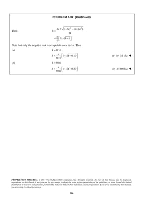 PROBLEM 5.32 (Continued) 
a a ka 
a 
h =  − −  or h = 0.513a  
a 
h =  − −  or h = 0.691a  
PROPRIETARY MATERIAL. © 2013 The McGraw-Hill Companies, Inc. All rights reserved. No part of this Manual may be displayed, 
reproduced or distributed in any form or by any means, without the prior written permission of the publisher, or used beyond the limited 
distribution to teachers and educators permitted by McGraw-Hill for their individual course preparation. If you are a student using this Manual, 
you are using it without permission. 
586 
Then 
2 ( 2 )2 4( )( 2 ) 
2 
1 1 
h 
k 
a 
k 
k 
± − − 
= 
=  ± −    
Note that only the negative root is acceptable since h  a. Then 
(a) k = 0.10 
1 1 0.10 
0.10 
(b) k = 0.80 
1 1 0.80 
0.80 
 