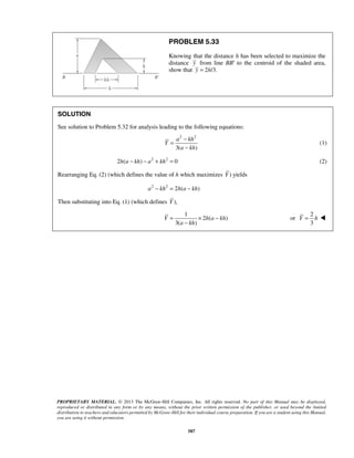 PROBLEM 5.33 
Knowing that the distance h has been selected to maximize the 
distance y from line BB′ to the centroid of the shaded area, 
show that y = 2h/3. 
SOLUTION 
See solution to Problem 5.32 for analysis leading to the following equations: 
2 2 
3( ) 
= − 
a kh 
− 
= × − 
Y ha kh 
− 
PROPRIETARY MATERIAL. © 2013 The McGraw-Hill Companies, Inc. All rights reserved. No part of this Manual may be displayed, 
reproduced or distributed in any form or by any means, without the prior written permission of the publisher, or used beyond the limited 
distribution to teachers and educators permitted by McGraw-Hill for their individual course preparation. If you are a student using this Manual, 
you are using it without permission. 
587 
Y 
a kh 
(1) 
2h(a − kh) − a2 + kh2 = 0 (2) 
Rearranging Eq. (2) (which defines the value of h which maximizes Y ) yields 
a2 − kh2 = 2h(a − kh) 
Then substituting into Eq. (1) (which defines Y ), 
1 
2 ( ) 
3( a kh 
) 
or 
2 
3 
Y = h  
 