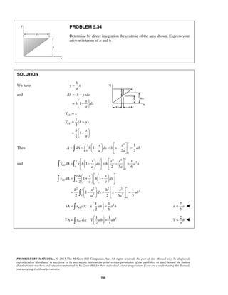 PROBLEM 5.34 
Determine by direct integration the centroid of the area shown. Express your 
answer in terms of a and h. 
= − 
=  −    
dA h y dx 
x x 
y h y 
a 
a  = =  − x  = − x 
     = 
      
A dA h dx h x ah 
a 
      =   −   =  −  = 
        
a 
= h  + x    − x 
        
y dA h dx 
      
    
=  −  =  −  = 
=   =   
   
=   =   
   
PROPRIETARY MATERIAL. © 2013 The McGraw-Hill Companies, Inc. All rights reserved. No part of this Manual may be displayed, 
reproduced or distributed in any form or by any means, without the prior written permission of the publisher, or used beyond the limited 
distribution to teachers and educators permitted by McGraw-Hill for their individual course preparation. If you are a student using this Manual, 
you are using it without permission. 
588 
SOLUTION 
We have 
h 
y x 
a 
= 
and ( ) 
1 
x 
h dx 
a 
  
1 
( ) 
2 
1 
2 
EL 
EL 
h x 
a 
= 
= + 
  =  +  
  
Then 
2 
0 
0 
1 
1 
2 2 
a a 
and 
2 3 
2 
0 
0 
1 
1 
2 3 6 
a 
EL 
x x x 
x dA x h dx h a h 
a a 
0 
2 2 2 3 
2 
0 2 2 
0 
1 1 
2 
1 
1 
2 2 3 3 
EL 
a 
a 
a a 
h x h x 
dx x ah 
a a 
    
  
 
2 1 1 
: 
2 6 xA xELdA x ah a h 
2 
3 
x = a  
2 1 1 
: 
2 3 y A yELdA y ah ah 
2 
3 
y = h  
 