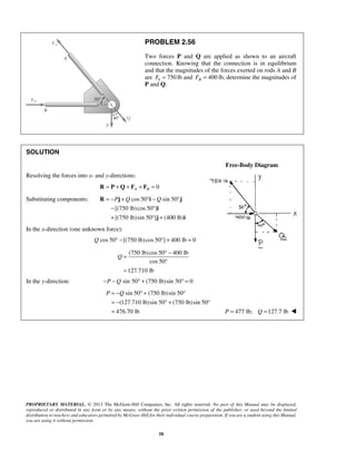 PROBLEM 2.56 
Two forces P and Q are applied as shown to an aircraft 
connection. Knowing that the connection is in equilibrium 
and that the magnitudes of the forces exerted on rods A and B 
are 750 A F = lb and 400 B F = lb, determine the magnitudes of 
P and Q. 
= −P + Q ° −Q ° 
− ° 
+ °+ 
R j i j 
i 
j i 
Q 
= ° − 
P = −Q ° + ° 
= − °+ ° 
= P = 477 lb; Q =127.7 lb  
PROPRIETARY MATERIAL. © 2013 The McGraw-Hill Companies, Inc. All rights reserved. No part of this Manual may be displayed, 
reproduced or distributed in any form or by any means, without the prior written permission of the publisher, or used beyond the limited 
distribution to teachers and educators permitted by McGraw-Hill for their individual course preparation. If you are a student using this Manual, 
you are using it without permission. 
58 
SOLUTION 
Free-Body Diagram 
Resolving the forces into x- and y-directions: 
R = P +Q + FA + FB = 0 
Substituting components: cos 50 sin 50 
[(750 lb)cos 50 ] 
[(750 lb)sin 50 ] (400 lb) 
In the x-direction (one unknown force): 
Q cos 50° −[(750 lb) cos 50°] + 400 lb = 0 
(750 lb) cos 50 400 lb 
cos 50 
127.710 lb 
° 
= 
In the y-direction: −P −Q sin 50° + (750 lb) sin 50° = 0 
sin 50 (750 lb) sin 50 
(127.710 lb)sin 50 (750 lb)sin 50 
476.70 lb 
 