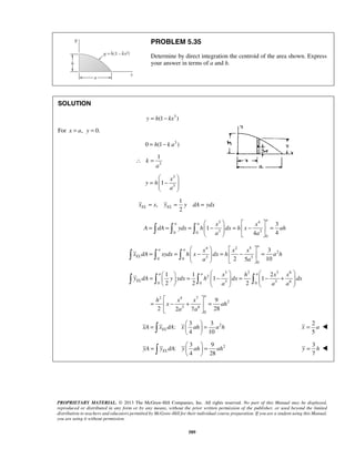 PROBLEM 5.35 
Determine by direct integration the centroid of the area shown. Express 
your answer in terms of a and h. 
1 
  
=  −  
2 EL EL x = x y = y dA = ydx 
a 
    
a a x x 
       
= = =  −  =  −  = 
A dA ydx h dx h x ah 
a 
    
       
= =  −  =  −  = 
 =  a  1  1  a    
a 
    =  1 − 2 
 =  1 
− +        a 
  
h x x 
=  − +  = 
x ah 
=   =   
   
=   =   
   
PROPRIETARY MATERIAL. © 2013 The McGraw-Hill Companies, Inc. All rights reserved. No part of this Manual may be displayed, 
reproduced or distributed in any form or by any means, without the prior written permission of the publisher, or used beyond the limited 
distribution to teachers and educators permitted by McGraw-Hill for their individual course preparation. If you are a student using this Manual, 
you are using it without permission. 
589 
SOLUTION 
y = h(1− kx3 ) 
For x = a, y = 0. 
0 = h(1− k a3 ) 
3 
k 
a 
∴ = 
x 
3 
1 
3 y h 
a 
  
1 
, 
3 4 
0 0 3 3 
0 
3 
1 
4 4 
a a 
4 2 5 
2 
0 0 3 3 
0 
3 
2 5 10 
a a 
EL 
x x x 
x dA xydx h x dx h a h 
a a 
3 2 3 6 
2 
0 0 3 0 3 6 
2 2 2 
EL 
x h x x 
y dA y ydx h dx dx 
a a a 
2 4 7 
2 
3 6 
0 
9 
2 2 a 7 a 
28 
  
2 3 3 
: 
4 10 xA xELdA x ah a h 
2 
5 
x = a  
2 3 9 
: 
4 28 yA yELdA y ah ah 
3 
7 
y = h  
 