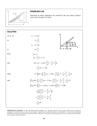 PROBLEM 5.36 
Determine by direct integration the centroid of the area shown. Express 
your answer in terms of a and h. 
h 
x x 
y y y 
1 
( ) 
2 
= −   ( ) 
= −   
= − 
a 
= = − =  −  =     
1 1 
ah h a 
A dA ax x dx x x ah 
=  − =  −  =    
= + − = − 
1 1 
  
   
2 3 4 2 
( ) 
3 4 12 
1 1 
( )[( ) ] 
2 2 
  
1 
2 
1 1 
2 3 5 
1 
15 
=  −  
  
  
=  −  
  
PROPRIETARY MATERIAL. © 2013 The McGraw-Hill Companies, Inc. All rights reserved. No part of this Manual may be displayed, 
reproduced or distributed in any form or by any means, without the prior written permission of the publisher, or used beyond the limited 
distribution to teachers and educators permitted by McGraw-Hill for their individual course preparation. If you are a student using this Manual, 
you are using it without permission. 
590 
SOLUTION 
At (a, h), 2 
1 y : h = ka 
or k 
2 
a 
= 
2 y : h = ma 
or 
h 
m 
a 
= 
Now 
1 2 
EL 
EL 
= 
= + 
and 2 
2 1 2 
2 
2 
( ) 
h h 
dA y y dx x x dx 
a a 
h 
ax x dx 
a 
Then 2 2 3 
0 2 2 
0 
( ) 
2 3 6 
a a 
and 
( ) 
0 2 2 
0 
2 2 
1 2 2 1 2 1 
a 
a 
EL 
EL 
h h a 
x dA x ax x dx x x a h 
a a 
y dA y y y y dx y y dx 
2 2 
2 4 
0 2 4 
2 2 
3 5 
4 
0 
2 
a 
a 
h h 
x x dx 
a a 
h a 
x x 
a 
ah 
= 
 
 