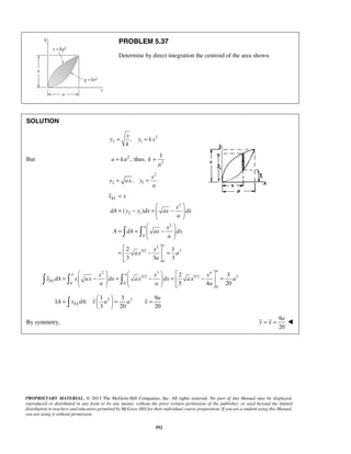 PROBLEM 5.37 
Determine by direct integration the centroid of the area shown. 
x 
= = 
1 
  
a 
      
2 3 
5 4 20 
         
=  −  =  −  =  −  = 
a 
xA x dA x a a x 
=   = =   
   
PROPRIETARY MATERIAL. © 2013 The McGraw-Hill Companies, Inc. All rights reserved. No part of this Manual may be displayed, 
reproduced or distributed in any form or by any means, without the prior written permission of the publisher, or used beyond the limited 
distribution to teachers and educators permitted by McGraw-Hill for their individual course preparation. If you are a student using this Manual, 
you are using it without permission. 
592 
SOLUTION 
2 
2 1 , 
y y k x 
k 
But a = ka2 , thus, k 
2 
a 
= 
2 
2 1 , 
x 
y ax y 
a 
= = 
2 
2 1 
2 
0 
3 
3/2 2 
0 
( ) 
2 1 
3 3 3 
EL 
a 
a 
x x 
x 
dA y y dx ax dx 
a 
x 
A dA ax dx 
a 
x 
ax a 
a 
= 
  
= − =  −  
  
  
= =  −  
  
  
=  −  = 
  
2 3 4 
3/2 5/2 3 
0 0 
0 
a a 
EL 
x x x 
x dA x ax dx ax dx ax a 
a a a 
2 3 1 3 9 
: 
3 20 20 EL 
By symmetry, 
9 
20 
= = a 
y x  
 