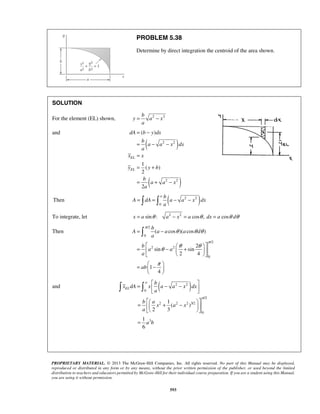 PROBLEM 5.38 
Determine by direct integration the centroid of the area shown. 
= − 
= − 
= − − 
= 
= + 
2 2 
dA b y dx 
= + − 
a b 
=  =  − − 
A dA a a x dx 
π 
θ θθ 
= − 
   =  −  +  
   
  =  −  
  
PROPRIETARY MATERIAL. © 2013 The McGraw-Hill Companies, Inc. All rights reserved. No part of this Manual may be displayed, 
reproduced or distributed in any form or by any means, without the prior written permission of the publisher, or used beyond the limited 
distribution to teachers and educators permitted by McGraw-Hill for their individual course preparation. If you are a student using this Manual, 
you are using it without permission. 
593 
SOLUTION 
b For the element (EL) shown, y a 2 x 
2 
a 
and 
( ) 
( 2 2 
) 
( ) 
1 
( ) 
2 
2 
EL 
EL 
b 
a a x dx 
a 
x x 
y y b 
b 
a a x 
a 
Then ( 2 2 ) 
0 
a 
To integrate, let x = a sinθ : a2 − x2 = a cosθ , dx = a cosθ dθ 
Then 
/2 
0 
/2 
2 2 
0 
( cos )( cos ) 
2 
sin sin 
2 4 
1 
4 
b 
A a a a d 
a 
b 
a a 
a 
ab 
π 
θ θ θ 
π 
  
 
and ( 2 2 ) 
0 
/2 
2 2 2 3/2 
0 
3 
1 
( ) 
2 3 
1 
6 
a 
EL 
b 
x dA x a a x dx 
a 
b a 
x a x 
a 
a b 
π 
=  − −    
  =  + −  
  
= 
 