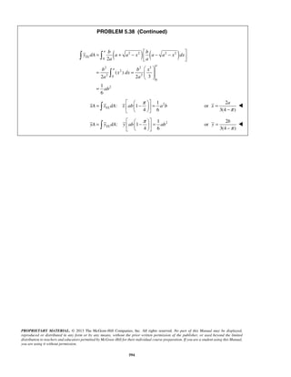 PROBLEM 5.38 (Continued) 
( 2 2 ) ( 2 2 ) 
a 
= b + −  b 
− −    
  
y dA a a x a a x dx 
a a 
b b x 
=   −π  =    
    
a 
=   − π  =    
    
b 
PROPRIETARY MATERIAL. © 2013 The McGraw-Hill Companies, Inc. All rights reserved. No part of this Manual may be displayed, 
reproduced or distributed in any form or by any means, without the prior written permission of the publisher, or used beyond the limited 
distribution to teachers and educators permitted by McGraw-Hill for their individual course preparation. If you are a student using this Manual, 
you are using it without permission. 
594 
0 
2 2 3 
2 
2 0 2 
0 
2 
2 
( ) 
2 2 3 
1 
6 
EL 
a 
a 
x dx 
a a 
ab 
  
= =   
  
= 
 
2 1 
: 1 
4 6 EL xA x dA x ab a b 
2 
or 
3(4 ) 
x 
π 
= 
− 
 
2 1 
: 1 
4 6 EL yA y dA y ab ab 
2 
or 
3(4 ) 
y 
π 
= 
− 
 
 