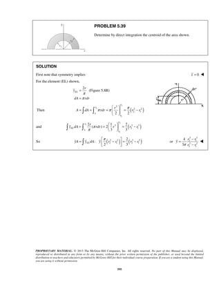 PROBLEM 5.39 
Determine by direct integration the centroid of the area shown. 
SOLUTION 
First note that symmetry implies x = 0  
For the element (EL) shown, 
r 
r 
  
π π π 
    
= = =   = − 
r 
  = =   = − 
    
3 3 3 
=  π −  = 2 
 − or 
 = − 
PROPRIETARY MATERIAL. © 2013 The McGraw-Hill Companies, Inc. All rights reserved. No part of this Manual may be displayed, 
reproduced or distributed in any form or by any means, without the prior written permission of the publisher, or used beyond the limited 
distribution to teachers and educators permitted by McGraw-Hill for their individual course preparation. If you are a student using this Manual, 
you are using it without permission. 
595 
2 
(Figure 5.8B) EL 
y 
dA rdr 
π 
π 
= 
= 
2 
Then 2 
( ) 1 
1 
2 
2 2 
2 1 2 2 
r 
r 
r 
r 
A dA rdr r r 
2 
and 2 
( ) 1 
1 
2 1 
2 1 2 
( ) 2 
3 3 
r 
EL 
r 
r 
r 
y dA π rdr r r r 
π 
So : 
( 2 2 ) ( 3 3 ) 
2 1 2 1 
2 3 yA yELdA y r r r r 
3 3 
2 1 
2 2 
2 1 
4 
3 
r r 
y 
π r r 
− 
 
 