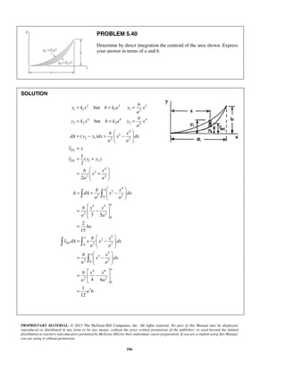 PROBLEM 5.40 
Determine by direct integration the centroid of the area shown. Express 
your answer in terms of a and b. 
= but 
= = 
= but 
= = 
( ) 
1 
( ) 
2 
b x 
A dA x dx 
a a 
3 5 
PROPRIETARY MATERIAL. © 2013 The McGraw-Hill Companies, Inc. All rights reserved. No part of this Manual may be displayed, 
reproduced or distributed in any form or by any means, without the prior written permission of the publisher, or used beyond the limited 
distribution to teachers and educators permitted by McGraw-Hill for their individual course preparation. If you are a student using this Manual, 
you are using it without permission. 
596 
SOLUTION 
2 2 2 
1 1 1 1 2 
4 4 4 
2 2 2 2 4 
4 
2 
2 1 2 2 
1 2 
4 
2 
2 2 
2 
EL 
EL 
b 
y kx b ka y x 
a 
b 
y kx b ka y x 
a 
b x 
dA y y dx x dx 
a a 
x x 
y y y 
b x 
x 
a a 
  
= − =  −  
  
= 
= + 
  
=  +  
  
4 
2 
2 0 2 
3 5 
2 2 
0 
4 
2 
0 2 2 
5 
3 
2 0 2 
4 6 
2 2 
0 
2 
2 
15 
4 6 
1 
12 
a 
a 
a 
EL 
a 
a 
b x x 
a a 
ba 
b x 
x dA x x dx 
a a 
b x 
x dx 
a a 
b x x 
a a 
a b 
  
= =  −  
  
  
=  −  
  
= 
  
=  −  
  
  
=  −  
  
  
=  −  
  
= 
  
  
 
 