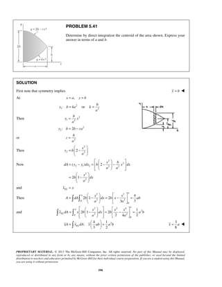 b 
b 
y x 
b 
  
x 
=  −  
( ) 2 
a 
    
a x x 
      
=  −  =  −  = 
A dA b dx b x ab 
a 
      
=   −   =  −  =         
=   =   
   
PROPRIETARY MATERIAL. © 2013 The McGraw-Hill Companies, Inc. All rights reserved. No part of this Manual may be displayed, 
reproduced or distributed in any form or by any means, without the prior written permission of the publisher, or used beyond the limited 
distribution to teachers and educators permitted by McGraw-Hill for their individual course preparation. If you are a student using this Manual, 
you are using it without permission. 
598 
PROBLEM 5.41 
Determine by direct integration the centroid of the area shown. Express your 
answer in terms of a and b. 
SOLUTION 
First note that symmetry implies y = b  
At x = a, y = b 
2 
y : = or 1b ka k 
2 
a 
= 
Then 2 
1 2 
a 
= 
2 
2y : b = 2b − ca 
or c 
2 
a 
= 
Then 
2 
2 2 2 
y b 
a 
  
Now 
2 
2 
2 1 2 2 2 
2 
2 
2 1 
x b 
dA y y dx b x dx 
a a 
x 
b dx 
a 
    
= − =   −  −      
  
=  −  
  
and EL x = x 
Then 
2 3 
0 2 2 
0 
4 
2 1 2 
3 3 
a a 
and 
2 2 4 
2 
0 2 2 
0 
1 
2 1 2 
2 4 2 
a 
EL 
x x x 
x dA x b dx b a b 
a a 
2 4 1 
: 
3 2 xA xELdA x ab a b 
3 
8 
x = a  
 