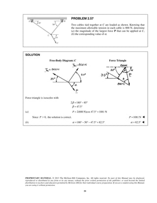 PROBLEM 2.57 
Two cables tied together at C are loaded as shown. Knowing that 
the maximum allowable tension in each cable is 800 N, determine 
(a) the magnitude of the largest force P that can be applied at C, 
(b) the corresponding value of α. 
PROPRIETARY MATERIAL. © 2013 The McGraw-Hill Companies, Inc. All rights reserved. No part of this Manual may be displayed, 
reproduced or distributed in any form or by any means, without the prior written permission of the publisher, or used beyond the limited 
distribution to teachers and educators permitted by McGraw-Hill for their individual course preparation. If you are a student using this Manual, 
you are using it without permission. 
59 
SOLUTION 
Free-Body Diagram: C Force Triangle 
Force triangle is isosceles with 
2 180 85 
47.5 
β 
β 
= °− ° 
= ° 
(a) P = 2(800 N)cos 47.5° = 1081 N 
Since P0, the solution is correct. P =1081 N  
(b) α =180° − 50° − 47.5° = 82.5° α = 82.5°  
 