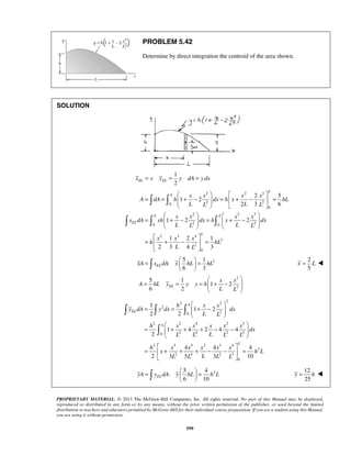 PROBLEM 5.42 
Determine by direct integration the centroid of the area shown. 
    
x x x x 
  
= =  + −  =  + −  = 
A dA h dx h x hL 
L L L L 
    
    
x x x x 
   
=  + −  =  + −  
x dA xh dx h x dx 
L L L L 
    
  
=  + −  = 
=   =   
  xA  xELdA x hL hL 
L 
  
   
= =  + −  
  
  
 
=  + + + − −  
  
  
=  + + + − −  = 
=   =   
   
PROPRIETARY MATERIAL. © 2013 The McGraw-Hill Companies, Inc. All rights reserved. No part of this Manual may be displayed, 
reproduced or distributed in any form or by any means, without the prior written permission of the publisher, or used beyond the limited 
distribution to teachers and educators permitted by McGraw-Hill for their individual course preparation. If you are a student using this Manual, 
you are using it without permission. 
599 
SOLUTION 
1 
2 xEL = x yEL = y dA = y dx 
2 2 3 
0 2 2 
0 
2 2 3 
0 2 0 2 
2 3 4 
2 
2 
0 
2 5 
1 2 
2 3 6 
1 2 2 
1 2 1 
2 3 4 3 
L 
L 
L L 
EL 
L 
x x x 
h hL 
L L 
  
2 5 1 
: 
6 3 
2 
5 
x = L  
2 
2 
5 1 
1 2 
6 2 
  
= = =  + −  
  
EL 
x x 
A hL y y y h 
L L 
2 2 2 
2 
0 2 
2 2 4 2 3 
0 2 4 2 3 
2 3 5 2 3 4 
2 
2 4 2 3 
0 
1 
1 2 
2 2 
1 4 2 4 4 
2 
4 4 4 
2 3 5 3 10 
EL 
L 
L 
h x x 
y dA y dx dx 
L L 
h x x x x x 
dx 
L L L L L 
h x x x x x 
x hL 
L L L L L 
  
2 5 4 
: 
6 10 yA yELdA y hL h L 
12 
25 
y = h  
 