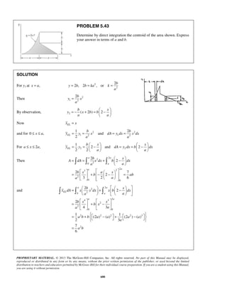 PROBLEM 5.43 
Determine by direct integration the centroid of the area shown. Express 
your answer in terms of a and b. 
2b 
y x 
= − b + =   − x 
  
1 2 
= = and 
= = 
= 1 
= b  − x  = =  − x 
     
y y dA ydx b dx 
a a 
= = 2 
b +   2 
− x 
  
   
A dA xdx b dx 
a a 
a 
  
a a 
      =   + −  −   = 
2 b x a x 
7 
2 
b ab 
3 2 6 
a a 
      
a  b  a 
  x 
  =   +   −   
   
x dA x x dx x b dx 
a a 
      
    
=   +  −  
    
= +  −  +  −        
= 
PROPRIETARY MATERIAL. © 2013 The McGraw-Hill Companies, Inc. All rights reserved. No part of this Manual may be displayed, 
reproduced or distributed in any form or by any means, without the prior written permission of the publisher, or used beyond the limited 
distribution to teachers and educators permitted by McGraw-Hill for their individual course preparation. If you are a student using this Manual, 
you are using it without permission. 
600 
SOLUTION 
For y1 at x = a, 2 
2 
2 
2 , 2 , or 
b 
y b b ka k 
a 
= = = 
Then 2 
1 2 
a 
= 
By observation, y 2 ( x 2 b ) b 
2 
a a 
  
Now EL x = x 
and for 0 ≤ x ≤ a, 2 2 
1 2 1 2 
2 EL 
b b 
y y x dA ydx xdx 
a a 
For a ≤ x ≤ 2a, 2 2 
2 and 2 
2 2 EL 
a a 
    
Then 
2 
2 
0 2 
2 2 3 
2 
0 0 
and 
2 
2 
0 2 
4 3 2 
2 
2 
0 0 
2 2 2 2 3 
2 
2 
2 
2 
4 3 
1 1 
(2 ) ( ) (2 ) ( ) 
2 3 
7 
6 
EL 
a 
a a 
b x x 
b x 
a a 
a b b a a a a 
a 
a b 
 