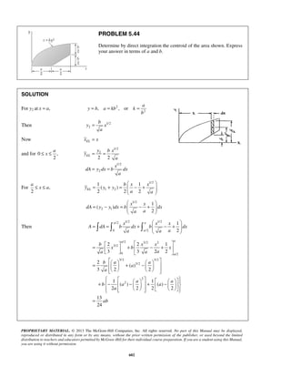 PROBLEM 5.44 
Determine by direct integration the centroid of the area shown. Express 
your answer in terms of a and b. 
a 
a 
y b x 
2 2 EL 
a 
≤ x ≤ a 
  
1 1 
( ) 
2 2 2 EL 
= + =  − +  
  
= − =  − +  
x x x 
     
A dA b dx b dx 
a a a 
=  2      + 2 1 
 − +   3   3 2 2 
 
     =   + −    
     
        + −  −    +  −   
        
PROPRIETARY MATERIAL. © 2013 The McGraw-Hill Companies, Inc. All rights reserved. No part of this Manual may be displayed, 
reproduced or distributed in any form or by any means, without the prior written permission of the publisher, or used beyond the limited 
distribution to teachers and educators permitted by McGraw-Hill for their individual course preparation. If you are a student using this Manual, 
you are using it without permission. 
602 
SOLUTION 
For y2 at x = a, 2 
2 , , or 
y b a kb k 
b 
= = = 
Then 1/2 
2 
b 
y x 
a 
= 
Now EL x = x 
and for 0 , 
2 
≤ x ≤ 
1/2 
2 
1/2 
2 
y 
a 
x 
dA y dx b dx 
a 
= = 
= = 
For , 
2 
1/2 
1 2 
b x x 
y y y 
a a 
  
1/2 
2 1 
1 
( ) 
2 
x x 
dA y y dx b dx 
a a 
  
Then 
/2 1/2 1/2 
0 /2 
1 
2 
a a 
a 
  
= = +  − +  
/2 3/2 2 
3/2 
0 /2 
3/2 3/2 
3/2 
2 
2 
2 
( ) 
3 2 2 
1 1 
( ) ( ) 
2 2 2 2 
13 
24 
a a 
a 
b x x 
x b x 
a a a 
b a a 
a 
a 
a a 
b a a 
a 
ab 
= 
 