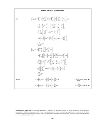 PROBLEM 5.44 (Continued) 
     
x x x 
=   +   − +          
x dA x b dx x b dx 
a a a 
=  2   + 2 
    − +   5   5 3 4 
 
     =   + −    
     
         + −  −    +  −    
         
a 
  
=   
  
      
+  − +    − +         
      =   +  −  −           
      =   + −    − − 
=   =   
   
x = a = a  
=   =   
   
y = b = b  
PROPRIETARY MATERIAL. © 2013 The McGraw-Hill Companies, Inc. All rights reserved. No part of this Manual may be displayed, 
reproduced or distributed in any form or by any means, without the prior written permission of the publisher, or used beyond the limited 
distribution to teachers and educators permitted by McGraw-Hill for their individual course preparation. If you are a student using this Manual, 
you are using it without permission. 
603 
and 
/2 1/2 1/2 
0 /2 
1 
2 
a a 
EL 
a 
/2 5/2 3 4 
5/2 
0 /2 
5/2 5/2 
5/2 
3 2 
3 2 
2 
2 
( ) 
5 2 2 
1 1 
( ) ( ) 
3 2 4 2 
71 
240 
a a 
a 
b x x x 
x b 
a a a 
b a a 
a 
a 
a a 
b a a 
a 
a b 
= 
/2 1/2 1/2 
0 
1/2 1/2 
/2 
2 /2 2 2 3 
2 
0 
/2 
2 2 2 
2 
2 
1 1 
2 2 2 
1 1 1 
2 2 2 2 3 2 
1 
( ) 
4 2 2 6 2 2 
EL 
a 
a 
a 
a 
a 
b x x 
y dA b dx 
a a 
b x x x x 
b dx 
a a a a 
b b x x 
x 
a a a a 
b a a b a 
a 
a a 
     
  
 
3 
11 ab 
2 
48 
 
  
  
= 
13 71 
Hence, : 
2 24 240 xA xELdA x ab a b 
17 
0.546 
130 
2 13 11 
: 
24 48 yA yELdA y ab ab 
11 
0.423 
26 
 