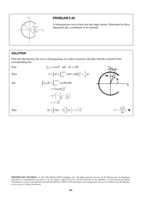 PROBLEM 5.45 
A homogeneous wire is bent into the shape shown. Determine by direct 
integration the x coordinate of its centroid. 
SOLUTION 
First note that because the wire is homogeneous, its center of gravity coincides with the centroid of the 
corresponding line. 
Now xEL = r cosθ and dL = rdθ 
L dL rd r r 
π 
π 
θ θ 
  
xELdL r rd 
xL x dL x π r r =   = −   
   
= −  
PROPRIETARY MATERIAL. © 2013 The McGraw-Hill Companies, Inc. All rights reserved. No part of this Manual may be displayed, 
reproduced or distributed in any form or by any means, without the prior written permission of the publisher, or used beyond the limited 
distribution to teachers and educators permitted by McGraw-Hill for their individual course preparation. If you are a student using this Manual, 
you are using it without permission. 
604 
Then 
7 /4 
7 /4 
/4 
/4 
3 
[ ] 
2 
π π 
π π 
=  =  θ = θ = π 
and 
7 /4 
/4 
2 7 /4 
/4 
2 
2 
cos ( ) 
[sin ] 
1 1 
2 2 
2 
r 
r 
r 
π 
π 
θ 
= 
= 
  
= − −  
  
= − 
Thus 2 3 
: 2 
2 
2 2 
3 
x r 
π 
 