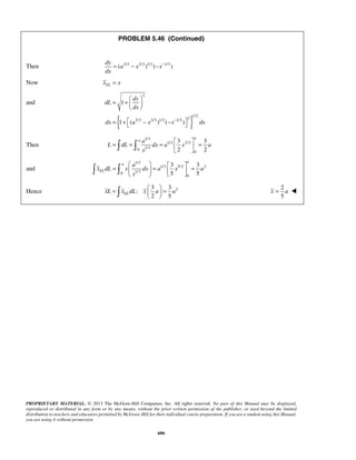 PROBLEM 5.46 (Continued) 
Then ( 2/3 2/3 )1/2 ( 1/3 ) 
2 
= + dy 
   
  
= +  − −    
a 
= = =   =     
3 3 
2 2 
a 
    =   =   =       
3 3 
5 5 
=   =   
   
PROPRIETARY MATERIAL. © 2013 The McGraw-Hill Companies, Inc. All rights reserved. No part of this Manual may be displayed, 
reproduced or distributed in any form or by any means, without the prior written permission of the publisher, or used beyond the limited 
distribution to teachers and educators permitted by McGraw-Hill for their individual course preparation. If you are a student using this Manual, 
you are using it without permission. 
606 
dy 
a x x 
dx 
= − − − 
Now EL x = x 
and 
{ } 
2 1/2 2/3 2/3 1/2 1/3 
1 
1 ( ) ( ) 
dL 
dx 
dx a x x− dx 
Then 
1/3 
1/3 2/3 
0 1/3 
0 
a a 
L dL dx a x a 
x 
and 
1/3 
1/3 5/3 2 
0 1/3 
0 
a 
EL 
a 
x dL x dx a x a 
x 
3 3 
Hence : 
2 2 5 xL xELdL x a a 
2 
5 
x = a  
 