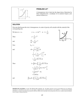 PROBLEM 5.47* 
A homogeneous wire is bent into the shape shown. Determine by 
direct integration the x coordinate of its centroid. Express your 
answer in terms of a. 
SOLUTION 
First note that because the wire is homogeneous, its center of gravity will coincide with the centroid of the 
corresponding line. 
We have at x = a, 3/2 1 
y a, a ka , or k 
= 
  = +  
  
= = + 
L dL a xdx 
=  × +    
= − 
= 
  
 =  
 +  
  PROPRIETARY MATERIAL. © 2013 The McGraw-Hill Companies, Inc. All rights reserved. No part of this Manual may be displayed, 
reproduced or distributed in any form or by any means, without the prior written permission of the publisher, or used beyond the limited 
distribution to teachers and educators permitted by McGraw-Hill for their individual course preparation. If you are a student using this Manual, 
you are using it without permission. 
607 
a 
= = = 
1 
Then y x 
3/2 a 
= 
and 1/2 3 
2 
dy 
x 
dx a 
Now EL x = x 
and 
2 
2 1/2 
1/2 
1 
3 
1 
2 
1 
4 9 
2 
dy 
dL dx 
dx 
x dx 
a 
a xdx 
a 
  
    =  +    
    
= + 
Then 
0 
3/2 
0 
3/2 
1 
4 9 
2 
1 2 1 
(4 9 ) 
2 3 9 
[(13) 8] 
27 
1.43971 
a 
a 
a 
a x 
a 
a 
a 
and 
0 
1 
4 9 
2 
a 
EL x dL x a xdx 
a 
 