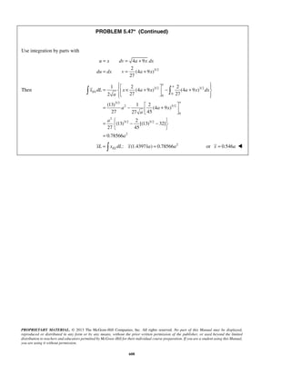 PROBLEM 5.47* (Continued) 
= = + 
= = + 
= 1  × 2 +  − 2 
     +   
= −   +   
=   − −   
  
x dL x a x a x dx 
  
PROPRIETARY MATERIAL. © 2013 The McGraw-Hill Companies, Inc. All rights reserved. No part of this Manual may be displayed, 
reproduced or distributed in any form or by any means, without the prior written permission of the publisher, or used beyond the limited 
distribution to teachers and educators permitted by McGraw-Hill for their individual course preparation. If you are a student using this Manual, 
you are using it without permission. 
608 
Use integration by parts with 
3/2 
4 9 
2 
(4 9 ) 
27 
u x dv a x dx 
du dx v a x 
Then 3/2 3/2 
0 
0 
3/2 
2 5/2 
0 
2 
3/2 5/2 
2 
(4 9 ) (4 9 ) 
2 27 27 
(13) 1 2 
(4 9 ) 
27 27 45 
2 
(13) [(13) 32] 
27 45 
0.78566 
a 
a 
EL 
a 
a 
a a x 
a 
a 
a 
= 
: (1.43971 ) 0.78566 2 EL xL =  x dL x a = a or x = 0.546a  
 