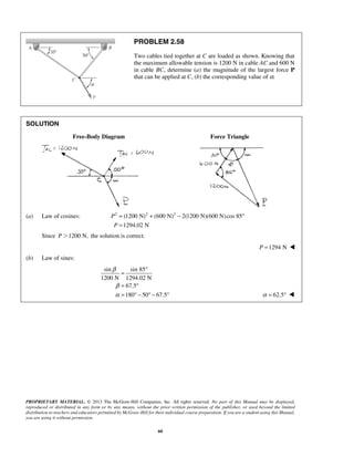 PROBLEM 2.58 
Two cables tied together at C are loaded as shown. Knowing that 
the maximum allowable tension is 1200 N in cable AC and 600 N 
in cable BC, determine (a) the magnitude of the largest force P 
that can be applied at C, (b) the corresponding value of α. 
PROPRIETARY MATERIAL. © 2013 The McGraw-Hill Companies, Inc. All rights reserved. No part of this Manual may be displayed, 
reproduced or distributed in any form or by any means, without the prior written permission of the publisher, or used beyond the limited 
distribution to teachers and educators permitted by McGraw-Hill for their individual course preparation. If you are a student using this Manual, 
you are using it without permission. 
60 
SOLUTION 
Free-Body Diagram Force Triangle 
(a) Law of cosines: 2 (1200 N)2 (600 N)2 2(1200 N)(600 N) cos 85 
1294.02 N 
P 
P 
= + − ° 
= 
Since P1200 N, the solution is correct. 
P =1294 N  
(b) Law of sines: 
sin sin 85 
1200 N 1294.02 N 
67.5 
180 50 67.5 
β 
β 
α 
= ° 
= ° 
= ° − ° − ° α = 62.5°  
 