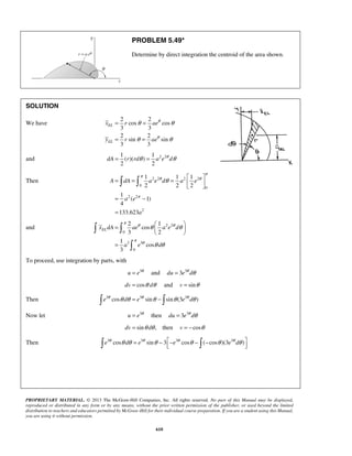 PROBLEM 5.49* 
Determine by direct integration the centroid of the area shown. 
= = 
θ θ 
x r ae 
= = 
y r ae 
dA = r rdθ = a e θ dθ 
π π θ θ 
=  =  
θ =     
= − 
= 
A dA ae d a e 
a e 
π 
= 2  1 
   
π θ θ 
θ θ 
  
EL x dA ae a e d 
π θ 
  
θ θ 
PROPRIETARY MATERIAL. © 2013 The McGraw-Hill Companies, Inc. All rights reserved. No part of this Manual may be displayed, 
reproduced or distributed in any form or by any means, without the prior written permission of the publisher, or used beyond the limited 
distribution to teachers and educators permitted by McGraw-Hill for their individual course preparation. If you are a student using this Manual, 
you are using it without permission. 
610 
SOLUTION 
We have 
2 2 
cos cos 
3 3 
2 2 
sin sin 
3 3 
EL 
EL 
θ 
θ 
θ θ 
and 1 1 2 2 
( )( ) 
2 2 
Then 2 2 2 2 
0 
0 
2 2 
2 
1 1 1 
2 2 2 
1 
( 1) 
4 
133.623 
a 
and 2 2 
0 
3 3 
0 
cos 
3 2 
1 
cos 
3 
a e d 
= 
 
To proceed, use integration by parts, with 
u = e3θ and du = 3e3θ dθ 
dv = cosθ dθ and v = sinθ 
Then e3θ cosθ dθ = e3θ sinθ − sinθ (3e3θ dθ ) 
Now let u = e3θ then du = 3e3θ dθ 
dv = sinθ dθ , then v = −cosθ 
Then e3θ cosθ dθ = e3θ sinθ − 3−e3θ cosθ − (−cosθ )(3e3θ dθ ) 
 