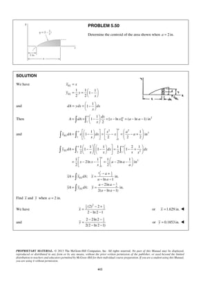 PROBLEM 5.50 
Determine the centroid of the area shown when a = 2 in. 
= 
= =  −    
x x 
y y 
  
= =  −    
  
= =  −  = − = − −   
    
a 
 =  
 1        −   =  −  = − + 1 
         1 in 
2 2 2 
a 1  1   1   1 a 
= −  2 1 
    −   =  − +  
   
1 1 1 
2 2 
y dA dx dx 
x x x x 
       
= 1  − − 1  = 1  − − 1 
         
2ln 2ln in 
2 2 
a 
− + 
: in. 
PROPRIETARY MATERIAL. © 2013 The McGraw-Hill Companies, Inc. All rights reserved. No part of this Manual may be displayed, 
reproduced or distributed in any form or by any means, without the prior written permission of the publisher, or used beyond the limited 
distribution to teachers and educators permitted by McGraw-Hill for their individual course preparation. If you are a student using this Manual, 
you are using it without permission. 
612 
SOLUTION 
We have 
1 1 1 
1 
2 2 
EL 
EL 
x 
and 
1 
dA ydx 1 dx 
x 
Then 2 
1 
1 
1 
1 [ ln ] ( ln 1) in 
2 
a 
dx a 
A dA x x a a 
x 
and 
2 2 
3 
1 
1 
a 
EL 
x a 
x dA x dx x a 
x 
1 1 2 
3 
1 
EL 
a 
x x a a 
x a 
2 1 
2 2 
1 
ln 1 
2ln 
: in. 
2( ln 1) 
EL 
a 
EL 
a 
xA x dA x 
a a 
a a 
yA y dA y 
a a 
= = 
− − 
− − 
= = 
− − 
 
 
Find x and y when a = 2 in. 
We have 
1 2 1 
2 2 (2) 2 
2 ln2 1 
x 
− + 
= 
− − 
or x =1.629 in.  
and 
1 
2 2 2ln2 
2(2 ln 2 1) 
y 
− − 
= 
− − 
or y = 0.1853 in.  
 