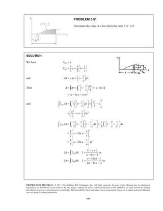 PROBLEM 5.51 
Determine the value of a for which the ratio x / y is 9. 
= 
= =  −    
x x 
y y 
  
= =  −    
  
a 
= =    −  
= −   
     =  −   =  −  
     
  
=  − +  
  
= 1    − 1     − 1  = 1  − 2 + 1 
     
   
1 1 1 
2 2 
y dA dx dx 
x x x x 
       
=  − −    
  =  − −  
a 
− + 
: in. 
PROPRIETARY MATERIAL. © 2013 The McGraw-Hill Companies, Inc. All rights reserved. No part of this Manual may be displayed, 
reproduced or distributed in any form or by any means, without the prior written permission of the publisher, or used beyond the limited 
distribution to teachers and educators permitted by McGraw-Hill for their individual course preparation. If you are a student using this Manual, 
you are using it without permission. 
613 
SOLUTION 
We have 
1 1 1 
1 
2 2 
EL 
EL 
x 
and 
1 
dA y dx 1 dx 
x 
Then 1 
1 
2 
1 
1 [ ln ] 
2 
( ln 1)in 
dx a 
A dA x x 
x 
a a 
  
= − − 
and 
2 
1 
1 
2 
3 
1 
1 
2 
1 
in 
2 2 
a 
a 
EL 
x 
x dA x dx x 
x 
a 
a 
  
1 1 2 
1 
3 
1 1 
2ln 
2 
1 1 
2ln in 
2 
a a 
EL 
a 
x x 
x 
a a 
a 
  
2 1 
2 2 
1 
ln 1 
2ln 
: in. 
2( ln 1) 
EL 
a 
EL 
a 
xA x dA x 
a a 
a a 
yA y dA y 
a a 
= = 
− − 
− − 
= = 
− − 
 
 
 