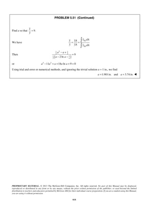 PROBLEM 5.51 (Continued) 
x 
y 
= 
x xA x dA 
y yA y dA 
1 2 − + 
1 
2 2 
a a 
a a 
PROPRIETARY MATERIAL. © 2013 The McGraw-Hill Companies, Inc. All rights reserved. No part of this Manual may be displayed, 
reproduced or distributed in any form or by any means, without the prior written permission of the publisher, or used beyond the limited 
distribution to teachers and educators permitted by McGraw-Hill for their individual course preparation. If you are a student using this Manual, 
you are using it without permission. 
614 
Find a so that 9. 
We have 
EL 
EL 
= = 
 
Then 1 ( 1 
) 
2 
9 
2 ln a 
= 
− − 
or a3 −11a2 + a +18a ln a + 9 = 0 
Using trial and error or numerical methods, and ignoring the trivial solution a = 1 in., we find 
a =1.901in. and a = 3.74 in.  
 