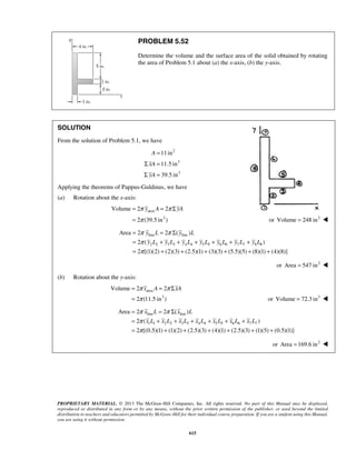 π y A π yA 
π 
= = Σ 
= or Volume = 248 in3  
Volume 2 2 
π π 
π 
π 
= = Σ 
= + + + + + + 
= + + + + + + 
Area 2 2 ( ) 
y L y L 
y L y L y L y L y L y L y L 
2 ( ) 
2 [(1)(2) (2)(3) (2.5)(1) (3)(3) (5.5)(5) (8)(1) (4)(8)] 
π x A π xA 
π 
= = Σ 
= or Volume = 72.3 in3  
Volume 2 2 
π π 
π 
π 
= = Σ 
= + + + + + + 
= + + + + + + 
Area 2 2 ( ) 
x L x L 
x L x L x L x L x L x L x L 
2 ( ) 
2 [(0.5)(1) (1)(2) (2.5)(3) (4)(1) (2.5)(3) (1)(5) (0.5)(1)] 
PROPRIETARY MATERIAL. © 2013 The McGraw-Hill Companies, Inc. All rights reserved. No part of this Manual may be displayed, 
reproduced or distributed in any form or by any means, without the prior written permission of the publisher, or used beyond the limited 
distribution to teachers and educators permitted by McGraw-Hill for their individual course preparation. If you are a student using this Manual, 
you are using it without permission. 
615 
PROBLEM 5.52 
Determine the volume and the surface area of the solid obtained by rotating 
the area of Problem 5.1 about (a) the x-axis, (b) the y-axis. 
SOLUTION 
From the solution of Problem 5.1, we have 
2 
3 
3 
11in 
11.5 in 
39.5 in 
A 
xA 
yA 
= 
Σ = 
Σ = 
Applying the theorems of Pappus-Guldinus, we have 
(a) Rotation about the x-axis: 
area 
3 
2 (39.5 in ) 
line line 
2 2 3 3 4 4 5 5 6 6 7 7 8 8 
or Area = 547 in2  
(b) Rotation about the y-axis: 
area 
3 
2 (11.5 in ) 
line line 
1 1 2 2 3 3 4 4 5 5 6 6 7 7 
or Area =169.6 in2  
 