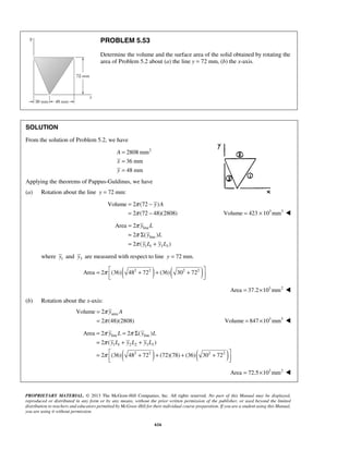 π 
π 
= − 
= − 
y A 
π 
π 
π 
= 
= Σ 
= + 
y L 
y L 
y L y L 
π y A 
π 
= 
= Volume = 847 ×103mm3  
π π 
π 
π 
= = Σ 
= + + 
=  + + + +    
Area 2 2 ( ) 
y line L y line 
L 
y L y L y L 
2 ( ) 
1 1 2 2 3 3 
2 (36) 48 72 (72)(78) (36) 30 72 
PROPRIETARY MATERIAL. © 2013 The McGraw-Hill Companies, Inc. All rights reserved. No part of this Manual may be displayed, 
reproduced or distributed in any form or by any means, without the prior written permission of the publisher, or used beyond the limited 
distribution to teachers and educators permitted by McGraw-Hill for their individual course preparation. If you are a student using this Manual, 
you are using it without permission. 
616 
PROBLEM 5.53 
Determine the volume and the surface area of the solid obtained by rotating the 
area of Problem 5.2 about (a) the line y = 72 mm, (b) the x-axis. 
SOLUTION 
From the solution of Problem 5.2, we have 
2808 mm2 
36 mm 
48 mm 
= 
= 
= 
A 
x 
y 
Applying the theorems of Pappus-Guldinus, we have 
(a) Rotation about the line y = 72 mm: 
Volume 2 (72 ) 
2 (72 48)(2808) 
Volume = 423 × 103mm3  
line 
line 
1 1 3 3 
Area 2 
2 ( ) 
2 ( ) 
where y1 and y3 are measured with respect to line y = 72 mm. 
Area = 2π (36)( 482 + 722 )+ (36)( 302 + 722 )   
Area = 37.2×103mm2  
(b) Rotation about the x-axis: 
area Volume 2 
2 (48)(2808) 
( 2 2 ) ( 2 2 
) 
Area = 72.5×103mm2  
 