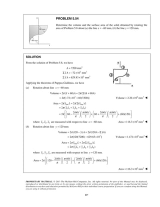 7200 mm 
72 10 mm 
629.83 10 mm 
π x A π xA A 
π 
= + = Σ + 
= − × + Volume = 2.26×106 mm3  
Volume 2 ( 60) 2 ( 60 ) 
π π 
π 
π π π 
Area 2 2 ( ) 
x L x L 
x L x L x L 
2 ( ) 
π π 
π y A π A yA 
π 
= − = −Σ 
= − × Volume =1.471×106 mm3 
Volume 2 (120 ) 2 (120 ) 
π π 
π 
= = Σ 
= + + 
Area 2 2 ( ) 
y L y L 
y L y L y L 
2 ( ) 
       =  −   +    +  
π π π 
π π 
PROPRIETARY MATERIAL. © 2013 The McGraw-Hill Companies, Inc. All rights reserved. No part of this Manual may be displayed, 
reproduced or distributed in any form or by any means, without the prior written permission of the publisher, or used beyond the limited 
distribution to teachers and educators permitted by McGraw-Hill for their individual course preparation. If you are a student using this Manual, 
you are using it without permission. 
617 
PROBLEM 5.54 
Determine the volume and the surface area of the solid obtained by rotating the 
area of Problem 5.8 about (a) the line x = −60 mm, (b) the line y = 120 mm. 
SOLUTION 
From the solution of Problem 5.8, we have 
2 
3 3 
3 3 
A 
x A 
y A 
= 
Σ =− × 
Σ = × 
Applying the theorems of Pappus-Guldinus, we have 
(a) Rotation about line x = −60 mm: 
3 
2 [ 72 10 60(7200)] 
line line 
1 1 2 2 3 3 
2(60) (60) 2(60) (60) 
2 60 60 (60)(120) 
2 2 
= = Σ 
= + + 
       =  −   +  +   +  
       
where 1 2 3 x , x , x are measured with respect to line x = −60 mm. Area =116.3×103 mm2  
(b) Rotation about line y =120 mm: 
3 
2 [120(7200) 629.83 10 ] 
line line 
1 1 2 2 4 4 
where 1 2 4 y , y , y are measured with respect to line y =120 mm. 
2(60) (60) 2(60) (60) 
Area 2 120 (60)(120) 
2 2 
       
Area =116.3×103 mm2  
 
