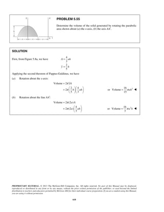 PROBLEM 5.55 
Determine the volume of the solid generated by rotating the parabolic 
area shown about (a) the x-axis, (b) the axis AA′. 
= 
= 
= 
yA 
=     h  ah 
 
= π ah  
= 
a A 
=   a  ah 
 
= π a h  
PROPRIETARY MATERIAL. © 2013 The McGraw-Hill Companies, Inc. All rights reserved. No part of this Manual may be displayed, 
reproduced or distributed in any form or by any means, without the prior written permission of the publisher, or used beyond the limited 
distribution to teachers and educators permitted by McGraw-Hill for their individual course preparation. If you are a student using this Manual, 
you are using it without permission. 
618 
SOLUTION 
First, from Figure 5.8a, we have 
4 
3 
2 
5 
A ah 
y h 
Applying the second theorem of Pappus-Guldinus, we have 
(a) Rotation about the x-axis: 
Volume 2 
2 4 
2 
5 3 
π 
π 
   
16 
or Volume 
2 15 
(b) Rotation about the line AA′: 
Volume 2 (2 ) 
4 
2 (2 ) 
3 
π 
π 
  
16 
or Volume 
2 3 
 