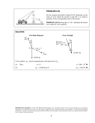 PROBLEM 2.59 
For the situation described in Figure P2.45, determine (a) the 
value of α for which the tension in rope BC is as small as 
possible, (b) the corresponding value of the tension. 
PROBLEM 2.45 Knowing that α = 20°, determine the tension 
(a) in cable AC, (b) in rope BC. 
PROPRIETARY MATERIAL. © 2013 The McGraw-Hill Companies, Inc. All rights reserved. No part of this Manual may be displayed, 
reproduced or distributed in any form or by any means, without the prior written permission of the publisher, or used beyond the limited 
distribution to teachers and educators permitted by McGraw-Hill for their individual course preparation. If you are a student using this Manual, 
you are using it without permission. 
61 
SOLUTION 
Free-Body Diagram Force Triangle 
To be smallest, BC T must be perpendicular to the direction of . AC T 
(a) Thus, α = 5° α = 5.00°  
(b) (1200 lb)sin 5 BC T = ° 104.6 lb BC T =  
 