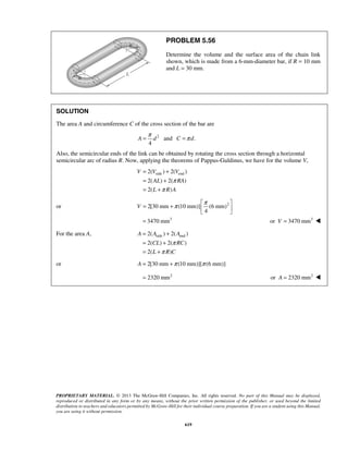 PROBLEM 5.56 
Determine the volume and the surface area of the chain link 
shown, which is made from a 6-mm-diameter bar, if R = 10 mm 
and L = 30 mm. 
SOLUTION 
The area A and circumference C of the cross section of the bar are 
A d C d 
= π =π 
2 and . 
π 
= + 
= + 
= + 
V 
= +π π    
= 3470 mm3 or V = 3470 mm3  
= + 
= + 
= + 
A A A 
π 
PROPRIETARY MATERIAL. © 2013 The McGraw-Hill Companies, Inc. All rights reserved. No part of this Manual may be displayed, 
reproduced or distributed in any form or by any means, without the prior written permission of the publisher, or used beyond the limited 
distribution to teachers and educators permitted by McGraw-Hill for their individual course preparation. If you are a student using this Manual, 
you are using it without permission. 
619 
4 
Also, the semicircular ends of the link can be obtained by rotating the cross section through a horizontal 
semicircular arc of radius R. Now, applying the theorems of Pappus-Guldinus, we have for the volume V, 
2( side ) 2( end ) 
2( ) 2( ) 
2( ) 
V V V 
AL RA 
L RA 
π 
or 2[30 mm (10 mm)] (6 mm)2 
4 
For the area A, 2( side ) 2( end ) 
2( CL ) 2( RC 
) 
2( L RC 
) 
π 
or A = 2[30 mm +π (10 mm)][π (6 mm)] 
= 2320 mm2 or A = 2320 mm2  
 