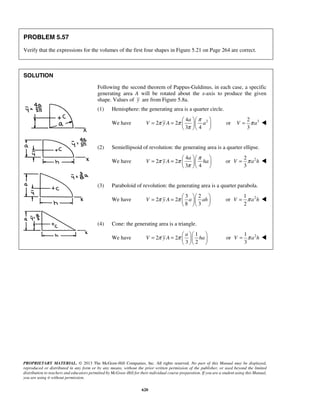 π π π 
= =  a 
     
V yA a 
π 
V = π a  
π π π 
= =  a 
     
V yA ha 
π 
V = π a h  
V π y A π a ah = =       
V = π a h  
= π = π  a 
  V y A   ha  
V = π a h  
PROPRIETARY MATERIAL. © 2013 The McGraw-Hill Companies, Inc. All rights reserved. No part of this Manual may be displayed, 
reproduced or distributed in any form or by any means, without the prior written permission of the publisher, or used beyond the limited 
distribution to teachers and educators permitted by McGraw-Hill for their individual course preparation. If you are a student using this Manual, 
you are using it without permission. 
620 
PROBLEM 5.57 
Verify that the expressions for the volumes of the first four shapes in Figure 5.21 on Page 264 are correct. 
SOLUTION 
Following the second theorem of Pappus-Guldinus, in each case, a specific 
generating area A will be rotated about the x-axis to produce the given 
shape. Values of y are from Figure 5.8a. 
(1) Hemisphere: the generating area is a quarter circle. 
4 We have 2 2 
2 
3 4 
   
or 3 2 
3 
(2) Semiellipsoid of revolution: the generating area is a quarter ellipse. 
We have 
4 
2 2 
3 4 
   
or 2 2 
3 
(3) Paraboloid of revolution: the generating area is a quarter parabola. 
We have 
3 2 
2 2 
8 3 
   
or 2 1 
2 
(4) Cone: the generating area is a triangle. 
We have 
1 
2 2 
3 2 
   
or 2 1 
3 
 