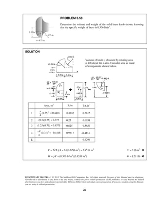 Volume of knob is obtained by rotating area 
at left about the x-axis. Consider area as made 
of components shown below. 
π = 0.8183 0.3615 
−π = − 0.9317 −0.4116 
PROPRIETARY MATERIAL. © 2013 The McGraw-Hill Companies, Inc. All rights reserved. No part of this Manual may be displayed, 
reproduced or distributed in any form or by any means, without the prior written permission of the publisher, or used beyond the limited 
distribution to teachers and educators permitted by McGraw-Hill for their individual course preparation. If you are a student using this Manual, 
you are using it without permission. 
621 
PROBLEM 5.58 
Determine the volume and weight of the solid brass knob shown, knowing 
that the specific weight of brass is 0.306 lb/in3. 
SOLUTION 
Area, in2 y, in. yA, in3 
1 (0.75)2 0.4418 
4 
2 (0.5)(0.75) = 0.375 0.25 0.0938 
3 (1.25)(0.75) = 0.9375 0.625 0.5859 
4 (0.75)2 0.4418 
4 
Σ 0.6296 
V = 2π Σ y A = 2π (0.6296 in3 ) = 3.9559 in3 V = 3.96 in3  
W =γ V = (0.306 lb/in3 )(3.9559 in3 ) W =1.211 lb  
 