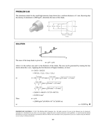 = π = π 
Σ 
= π 
+ + + 
2 2 
2 ( ) 
A yL yL 
y L y L y L y L 
 = 13 mm +  13 + 16 
    × + 
A π 
2 (13 mm) mm (32 mm) (3 mm) 
2 2 
   
+ +    × + 
  
 +   +  × +  
   
= π 
+ + + 
= 
m ρ At 
− 
= 
= × 
PROPRIETARY MATERIAL. © 2013 The McGraw-Hill Companies, Inc. All rights reserved. No part of this Manual may be displayed, 
reproduced or distributed in any form or by any means, without the prior written permission of the publisher, or used beyond the limited 
distribution to teachers and educators permitted by McGraw-Hill for their individual course preparation. If you are a student using this Manual, 
you are using it without permission. 
623 
PROBLEM 5.60 
The aluminum shade for the small high-intensity lamp shown has a uniform thickness of 1 mm. Knowing that 
the density of aluminum is 2800 kg/m3, determine the mass of the shade. 
SOLUTION 
The mass of the lamp shade is given by 
m = ρV = ρ At 
where A is the surface area and t is the thickness of the shade. The area can be generated by rotating the line 
shown about the x-axis. Applying the first theorem of Pappus Guldinus, we have 
1 1 2 2 3 3 4 4 
or 2 2 
2 2 
2 2 
2 
16 28 
mm (8 mm) (12 mm) 
2 
28 33 
mm (28 mm) (5 mm) 
2 
2 (84.5 466.03 317.29 867.51) 
10,903.4 mm 
Then 
(2800 kg/m3 )(10.9034 10 3m2 )(0.001 m) 
or m = 0.0305 kg  
 